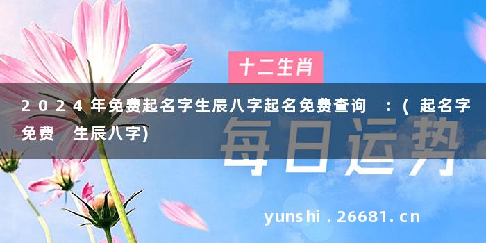 2024年免费起名字生辰八字起名免费查询 :(起名字免费 生辰八字)